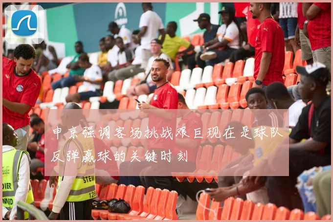 申京强调客场挑战艰巨现在是球队反弹赢球的关键时刻