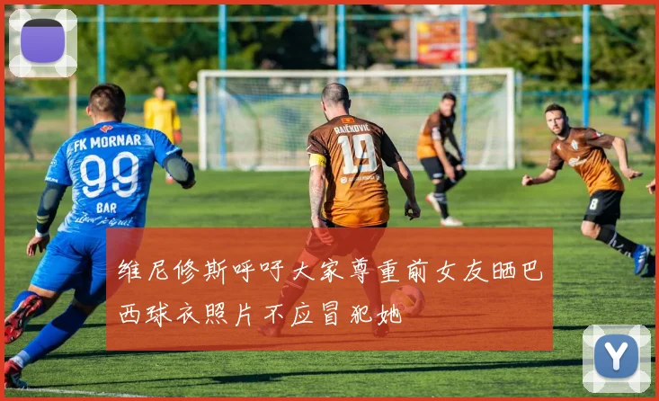 维尼修斯呼吁大家尊重前女友晒巴西球衣照片不应冒犯她