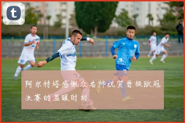 阿尔特塔感慨众名帅祝贺晋级欧冠决赛的温暖时刻