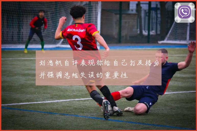 刘浩帆自评表现称给自己打及格分并强调总结失误的重要性