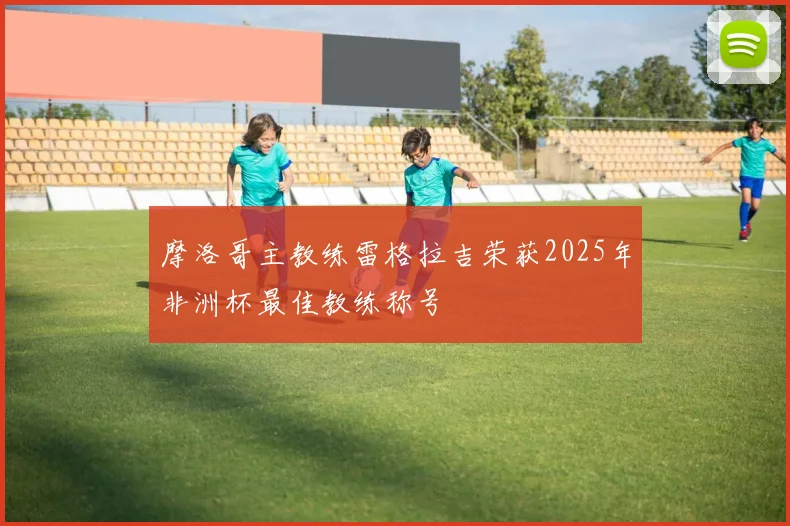 摩洛哥主教练雷格拉吉荣获2025年非洲杯最佳教练称号