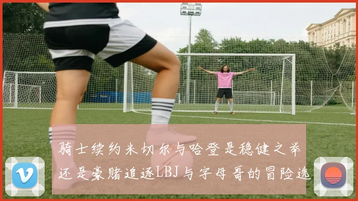 骑士续约米切尔与哈登是稳健之举还是豪赌追逐LBJ与字母哥的冒险选择