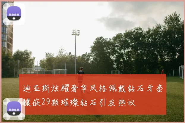 迪亚斯炫耀奢华风格佩戴钻石牙套镶嵌29颗璀璨钻石引发热议