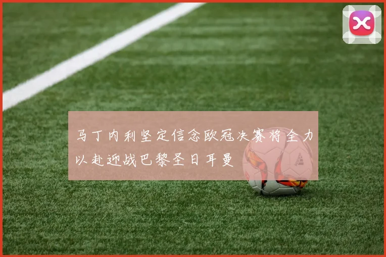 马丁内利坚定信念欧冠决赛将全力以赴迎战巴黎圣日耳曼