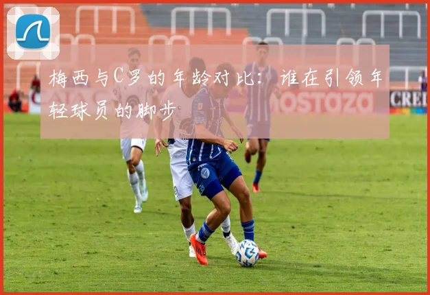 梅西与C罗的年龄对比：谁在引领年轻球员的脚步