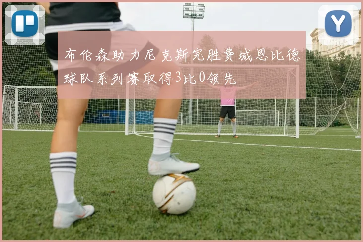 布伦森助力尼克斯完胜费城恩比德球队系列赛取得3比0领先