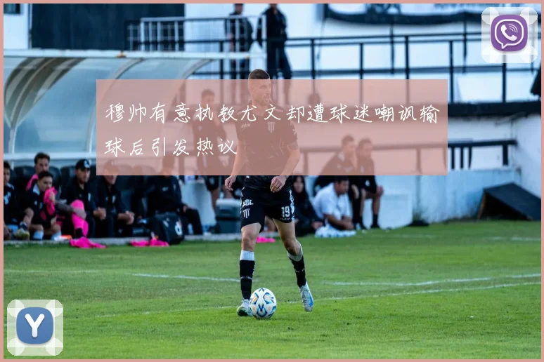 穆帅有意执教尤文却遭球迷嘲讽输球后引发热议