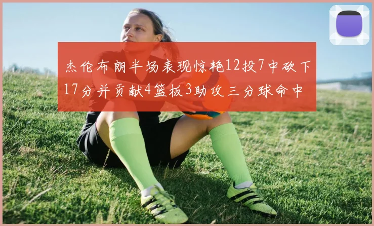 杰伦布朗半场表现惊艳12投7中砍下17分并贡献4篮板3助攻三分球命中率高达75