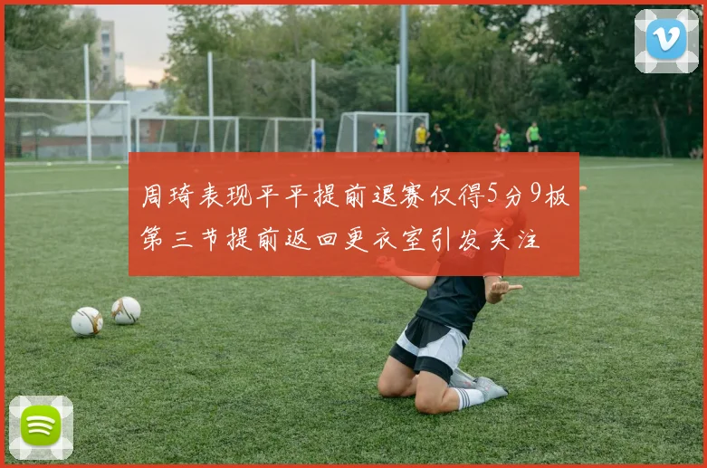 周琦表现平平提前退赛仅得5分9板第三节提前返回更衣室引发关注