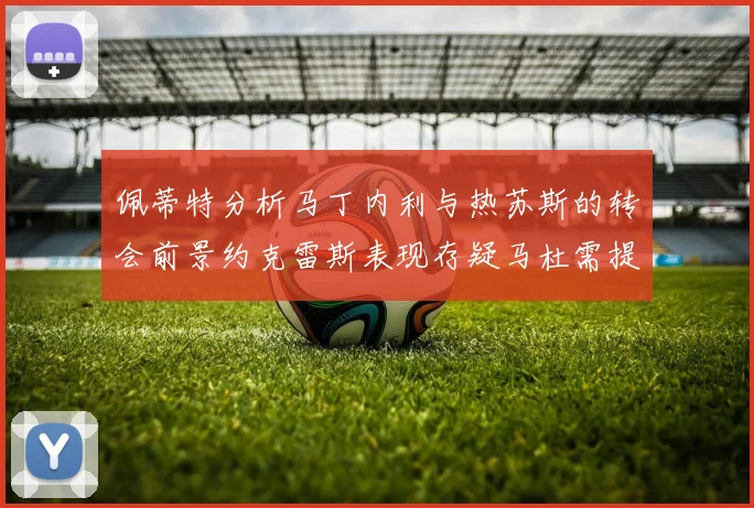 佩蒂特分析马丁内利与热苏斯的转会前景约克雷斯表现存疑马杜需提升才能留队