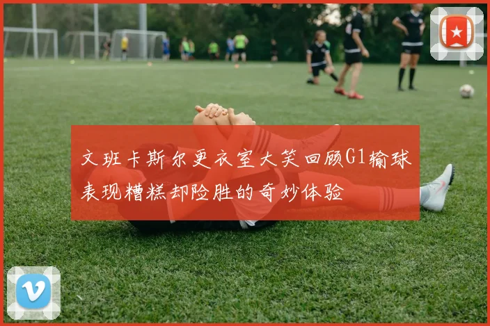 文班卡斯尔更衣室大笑回顾G1输球表现糟糕却险胜的奇妙体验