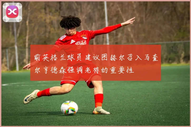 前英格兰球员建议图赫尔召入马奎尔亨德森强调老将的重要性