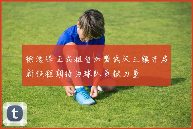 徐浩峰正式租借加盟武汉三镇开启新征程期待为球队贡献力量