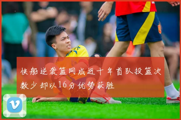 快船逆袭篮网成近十年首队投篮次数少却以16分优势获胜