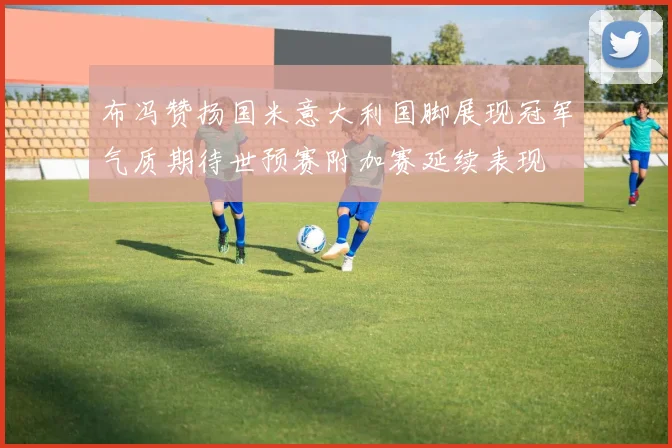 布冯赞扬国米意大利国脚展现冠军气质期待世预赛附加赛延续表现